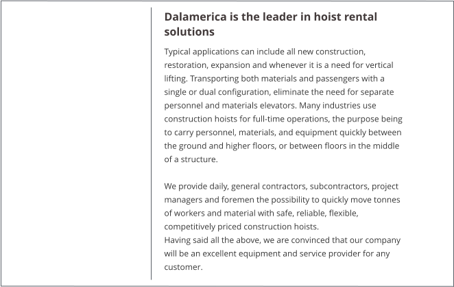 Dalamerica is the leader in hoist rental solutions Typical applications can include all new construction, restoration, expansion and whenever it is a need for vertical lifting. Transporting both materials and passengers with a single or dual configuration, eliminate the need for separate personnel and materials elevators. Many industries use construction hoists for full-time operations, the purpose being to carry personnel, materials, and equipment quickly between the ground and higher floors, or between floors in the middle of a structure.  We provide daily, general contractors, subcontractors, project managers and foremen the possibility to quickly move tonnes of workers and material with safe, reliable, flexible, competitively priced construction hoists. Having said all the above, we are convinced that our company will be an excellent equipment and service provider for any customer.
