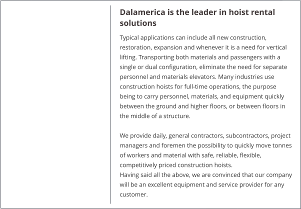 Dalamerica is the leader in hoist rental solutions Typical applications can include all new construction, restoration, expansion and whenever it is a need for vertical lifting. Transporting both materials and passengers with a single or dual configuration, eliminate the need for separate personnel and materials elevators. Many industries use construction hoists for full-time operations, the purpose being to carry personnel, materials, and equipment quickly between the ground and higher floors, or between floors in the middle of a structure.  We provide daily, general contractors, subcontractors, project managers and foremen the possibility to quickly move tonnes of workers and material with safe, reliable, flexible, competitively priced construction hoists. Having said all the above, we are convinced that our company will be an excellent equipment and service provider for any customer.
